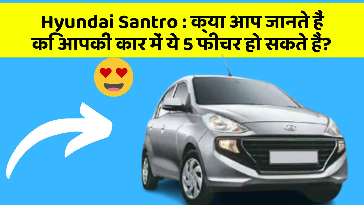 Hyundai Santro : क्या आप जानते हैं कि आपकी कार में ये 5 फीचर हो सकते हैं?